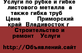 Услуги по рубке и гибке листового металла, а также гибка труб  › Цена ­ 10 - Приморский край, Владивосток г. Строительство и ремонт » Услуги   